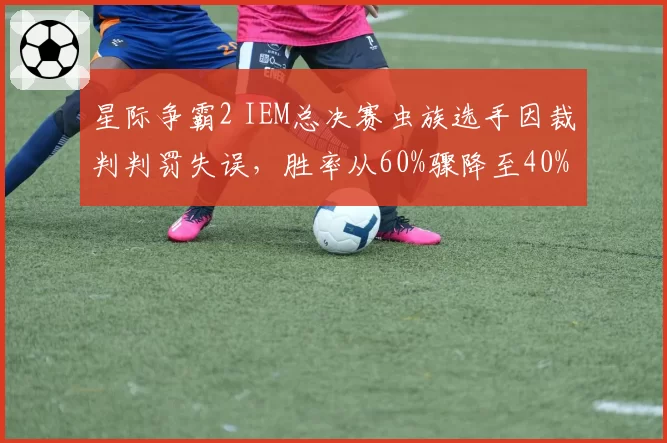 星际争霸2 IEM总决赛虫族选手因裁判判罚失误,胜率从60%骤降至40%