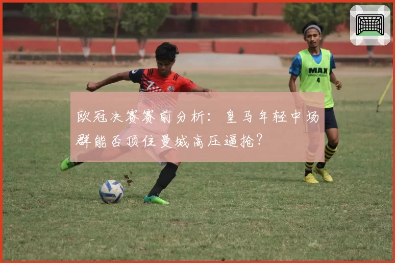 欧冠决赛赛前分析：皇马年轻中场群能否顶住曼城高压逼抢？