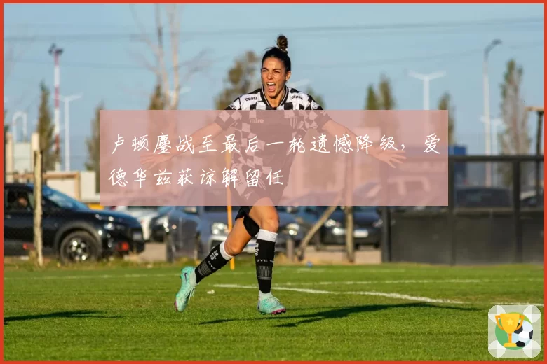 卢顿鏖战至最后一轮遗憾降级，爱德华兹获谅解留任