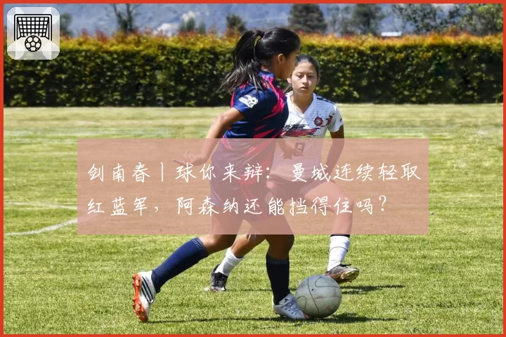 剑南春丨球你来辩:曼城连续轻取红蓝军,阿森纳还能挡得住吗?