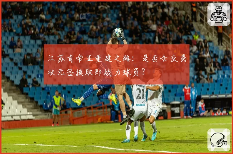 江苏肯帝亚重建之路：是否会交易状元签换取即战力球员？