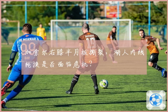 加索尔右膝半月板撕裂，湖人内线轮换是否面临危机？