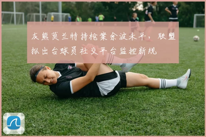 灰熊莫兰特持枪案余波未平，联盟拟出台球员社交平台监控新规