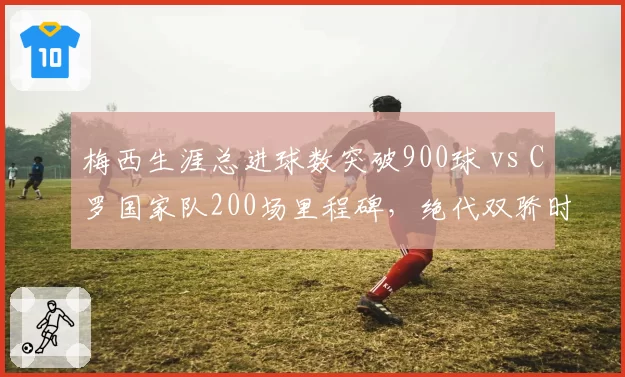 梅西生涯总进球数突破900球 vs C罗国家队200场里程碑，绝代双骄时代最后一舞？