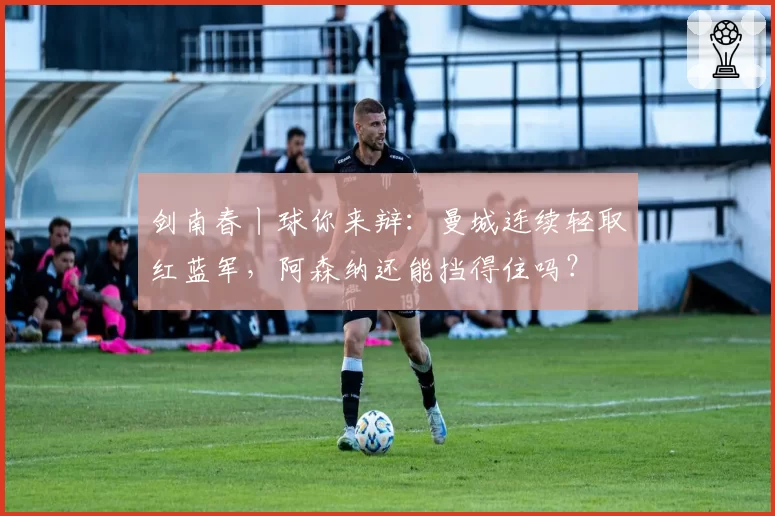 剑南春丨球你来辩:曼城连续轻取红蓝军,阿森纳还能挡得住吗?