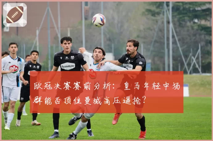 欧冠决赛赛前分析：皇马年轻中场群能否顶住曼城高压逼抢？