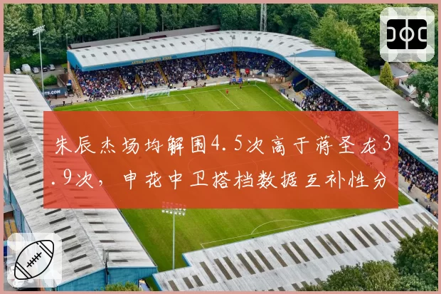 朱辰杰场均解围4.5次高于蒋圣龙3.9次,申花中卫搭档数据互补性分析