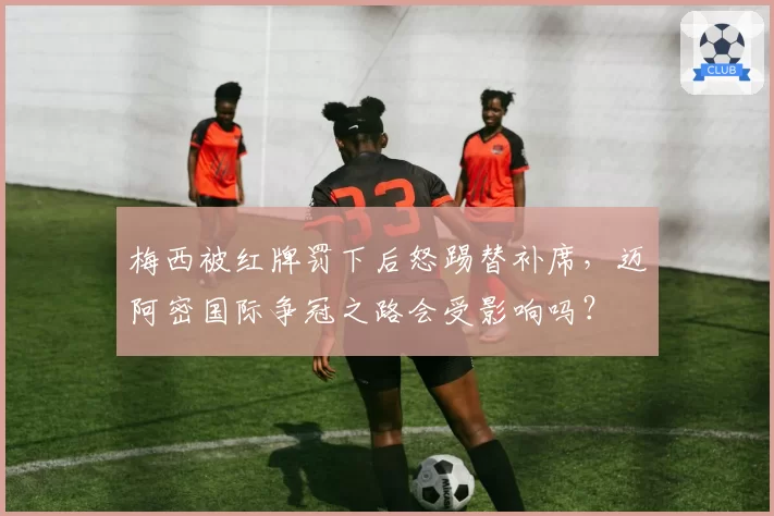 梅西被红牌罚下后怒踢替补席，迈阿密国际争冠之路会受影响吗？