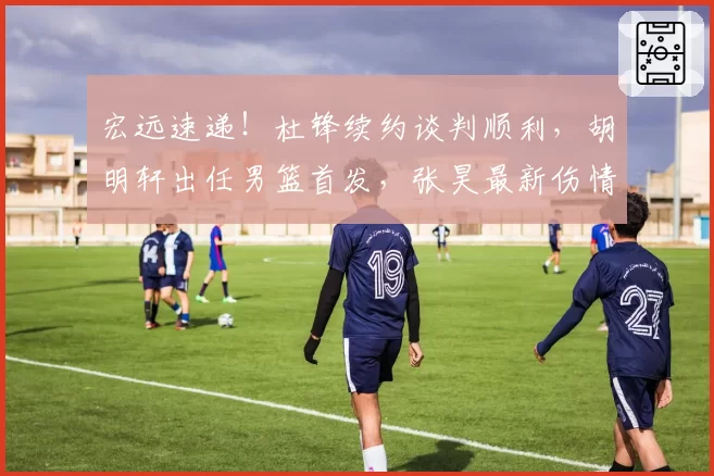 宏远速递！杜锋续约谈判顺利，胡明轩出任男篮首发，张昊最新伤情