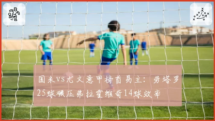 国米vs尤文意甲榜首易主：劳塔罗25球碾压弗拉霍维奇14球效率