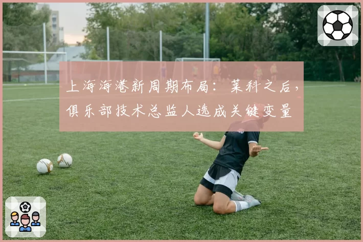 上海海港新周期布局：莱科之后，俱乐部技术总监人选成关键变量