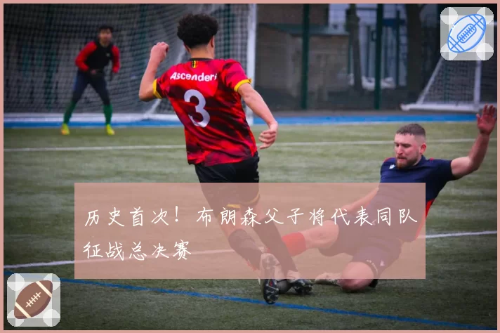 历史首次！布朗森父子将代表同队征战总决赛