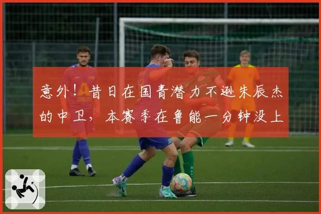 意外!昔日在国青潜力不逊朱辰杰的中卫,本赛季在鲁能一分钟没上