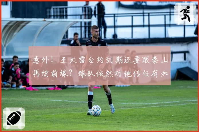 意外！王大雷合约到期还要跟泰山再续前缘？球队依然对他信任有加