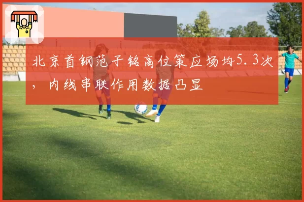 北京首钢范子铭高位策应场均5.3次,内线串联作用数据凸显