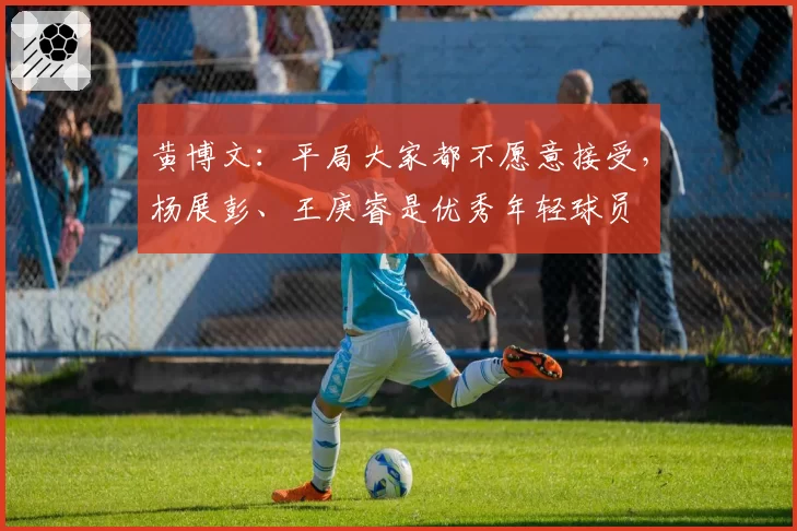 黄博文：平局大家都不愿意接受，杨展彭、王庚睿是优秀年轻球员