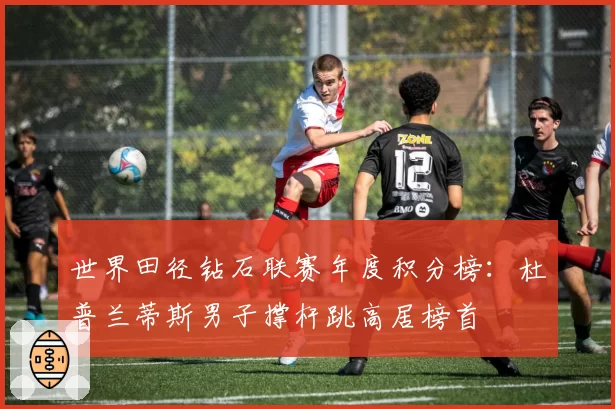 世界田径钻石联赛年度积分榜:杜普兰蒂斯男子撑杆跳高居榜首