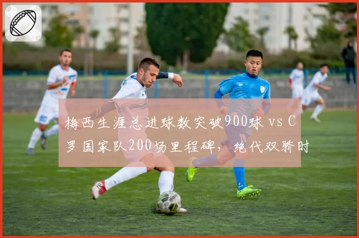 梅西生涯总进球数突破900球 vs C罗国家队200场里程碑，绝代双骄时代最后一舞？
