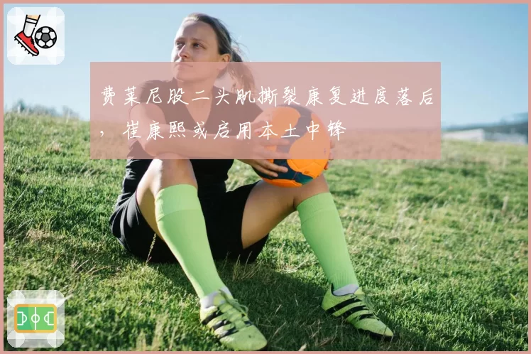 费莱尼股二头肌撕裂康复进度落后，崔康熙或启用本土中锋