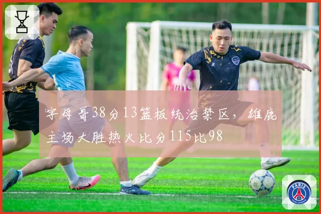 字母哥38分13篮板统治禁区,雄鹿主场大胜热火比分115比98