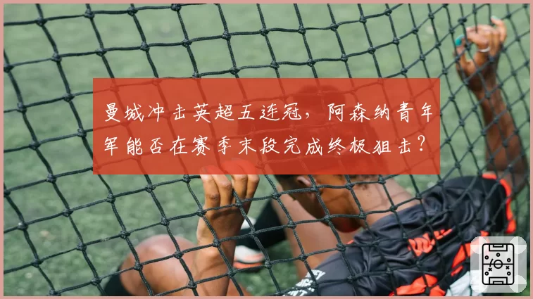 曼城冲击英超五连冠，阿森纳青年军能否在赛季末段完成终极狙击？