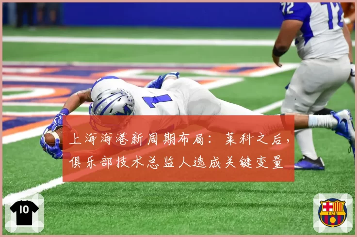 上海海港新周期布局：莱科之后，俱乐部技术总监人选成关键变量