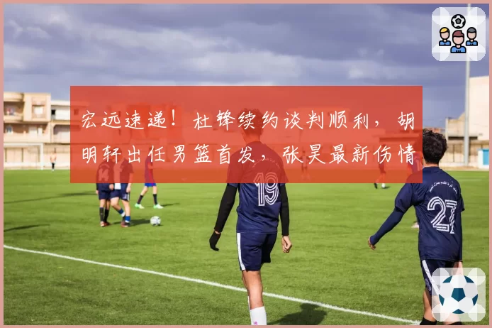宏远速递！杜锋续约谈判顺利，胡明轩出任男篮首发，张昊最新伤情