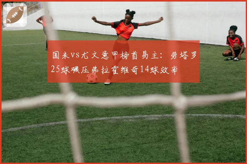 国米vs尤文意甲榜首易主：劳塔罗25球碾压弗拉霍维奇14球效率