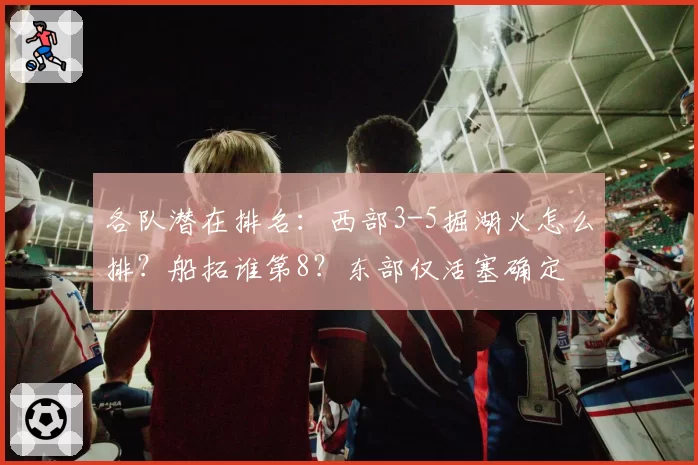 各队潜在排名:西部3-5掘湖火怎么排?船拓谁第8?东部仅活塞确定