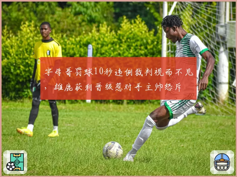 字母哥罚球10秒违例裁判视而不见，雄鹿获利晋级惹对手主帅怒斥