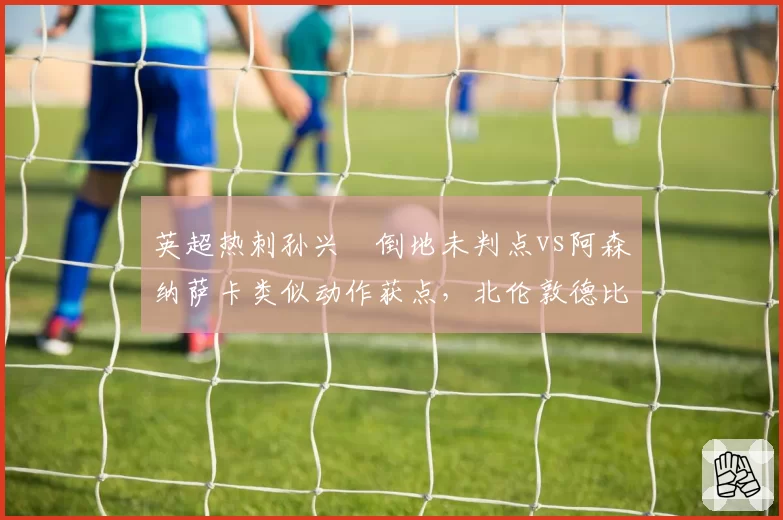 英超热刺孙兴慜倒地未判点vs阿森纳萨卡类似动作获点,北伦敦德比VAR逻辑混乱