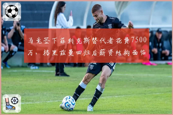 马竞签下菲利克斯替代者花费7500万,格里兹曼回归后薪资结构面临重组