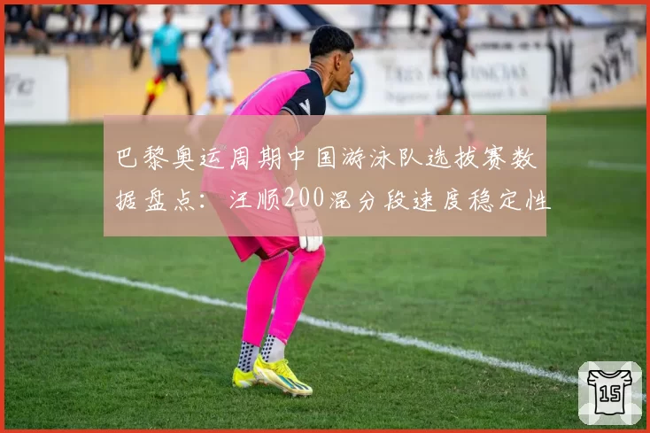 巴黎奥运周期中国游泳队选拔赛数据盘点：汪顺200混分段速度稳定性分析