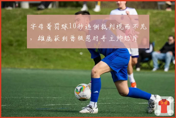 字母哥罚球10秒违例裁判视而不见,雄鹿获利晋级惹对手主帅怒斥