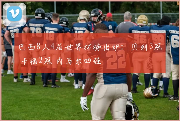 巴西8人4届世界杯榜出炉：贝利3冠 卡福2冠 内马尔四强