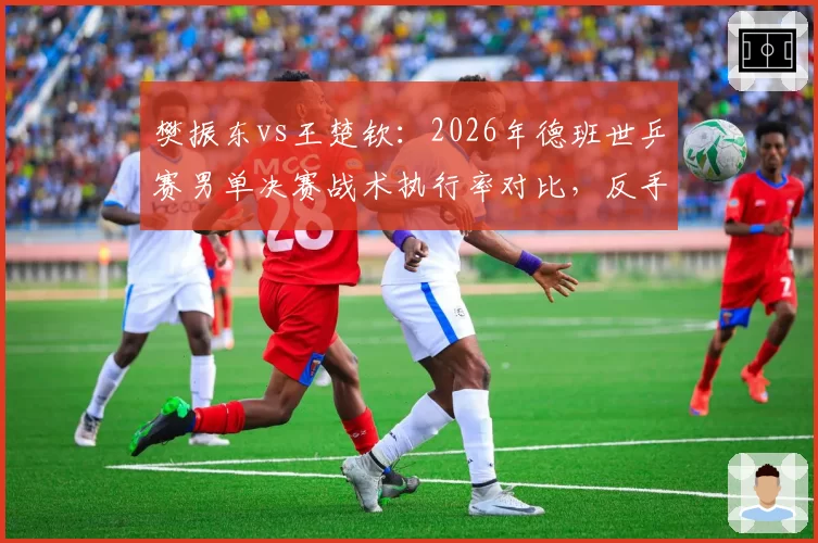樊振东vs王楚钦：2026年德班世乒赛男单决赛战术执行率对比，反手拧拉成功率差达15%
