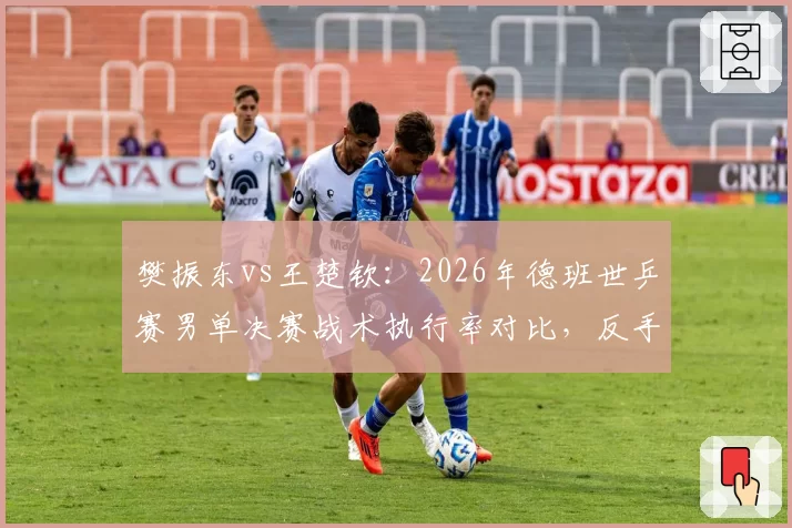 樊振东vs王楚钦：2026年德班世乒赛男单决赛战术执行率对比，反手拧拉成功率差达15%