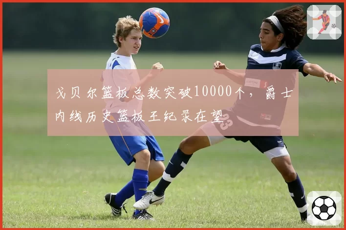 戈贝尔篮板总数突破10000个，爵士内线历史篮板王纪录在望