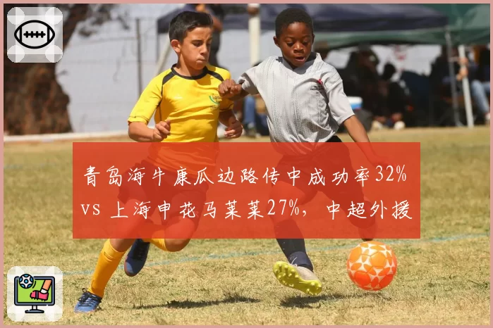 青岛海牛康瓜边路传中成功率32% vs 上海申花马莱莱27%,中超外援边锋传中准度排名