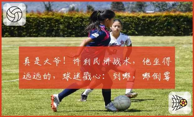 真是大爷！许利民讲战术，他坐得远远的，球迷戳心：到哪，哪倒霉
