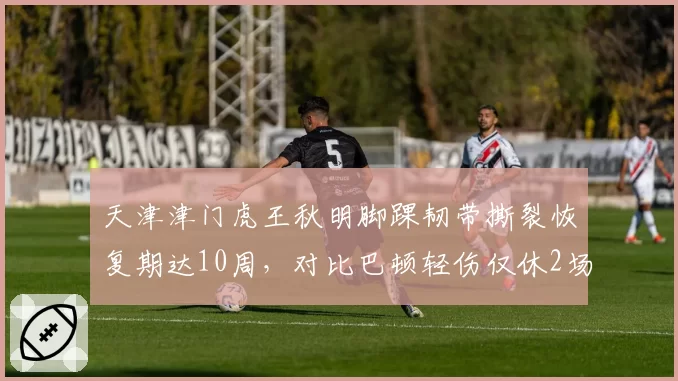 天津津门虎王秋明脚踝韧带撕裂恢复期达10周，对比巴顿轻伤仅休2场