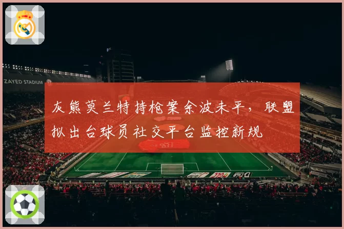 灰熊莫兰特持枪案余波未平，联盟拟出台球员社交平台监控新规