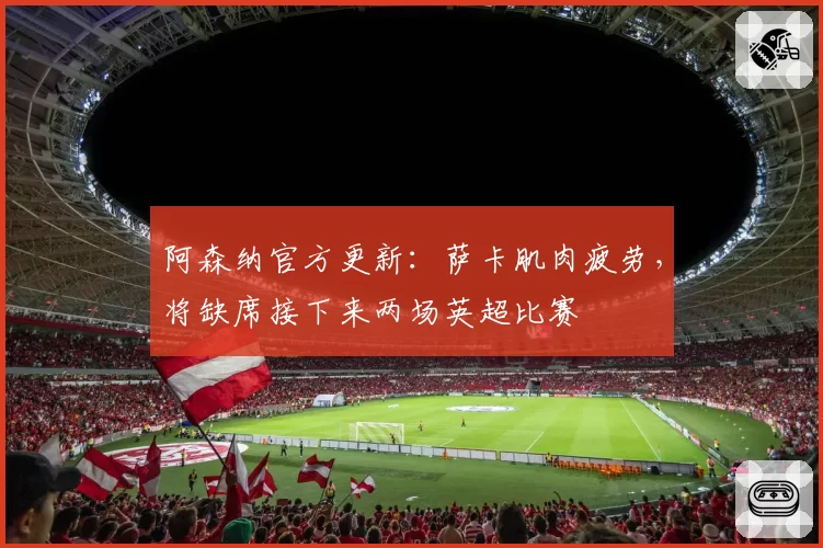 阿森纳官方更新:萨卡肌肉疲劳,将缺席接下来两场英超比赛