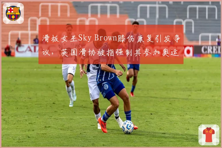 滑板女王Sky Brown膝伤康复引发争议,英国滑协被指强制其参加奥运资格赛