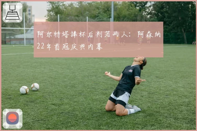 阿尔特塔捧杯后判若两人：阿森纳22年首冠庆典内幕