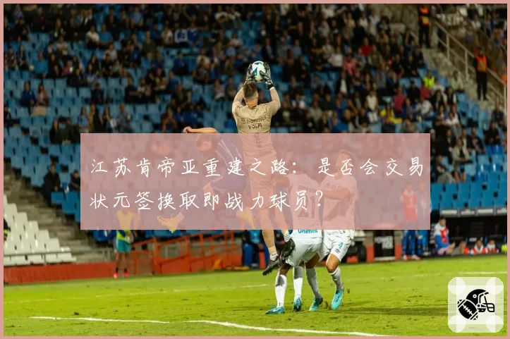 江苏肯帝亚重建之路：是否会交易状元签换取即战力球员？