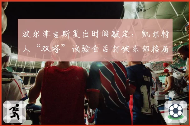 波尔津吉斯复出时间敲定，凯尔特人“双塔”试验会否打破东部格局？