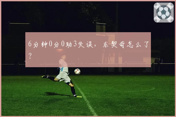 6分钟0分0助3失误,东契奇怎么了?